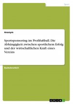 Sportsponsoring im Profifußball. Die Abhängigkeit zwischen sportlichem Erfolg und der wirtschaftlichen Kraft eines Vereins