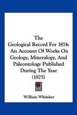 The Geological Record For 1874: An Account Of Works On Geology, Mineralogy, And Paleontology Published During The Year (1875)