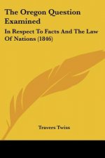 The Oregon Question Examined: In Respect To Facts And The Law Of Nations (1846)