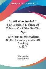 To All Who Smoke! A Few Words In Defense Of Tobacco Or A Plea For The Pipe: With Practical Observations On The Philosophy And Art Of Smoking (1857)