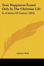 True Happiness Found Only In The Christian Life: In A Series Of Letters (1824)