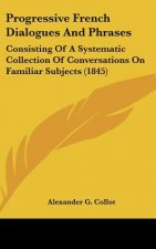 Progressive French Dialogues and Phrases: Consisting of a Systematic Collection of Conversations on Familiar Subjects (1845)