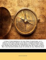A New Concordance to the Holy Scriptures, in a Single Alphabet: Being the Most Comprehensive and Concise of Any Before Published; In Which Not Only An
