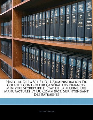 Histoire de La Vie Et de L'Administration de Colbert: Controleur General Des Finances, Ministre Secretaire D'Etat de La Marine, Des Manufactures Et Du