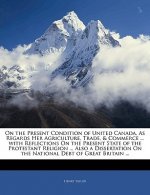 On the Present Condition of United Canada, as Regards Her Agriculture, Trade, & Commerce ... with Reflections on the Present State of the Protestant R