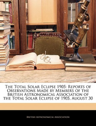 The Total Solar Eclipse 1905: Reports of Observations Made by Members of the British Astronomical Association of the Total Solar Eclipse of 1905, Au