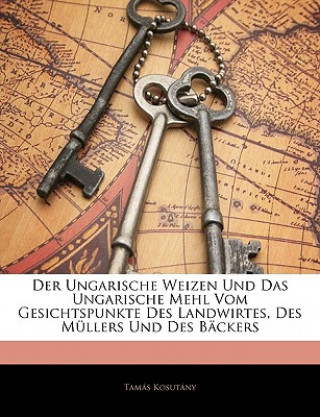 Der Ungarische Weizen Und Das Ungarische Mehl Vom Gesichtspunkte Des Landwirtes, Des Mullers Und Des Backers