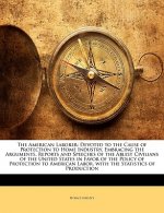 The American Laborer: Devoted to the Cause of Protection to Home Industry, Embracing the Arguments, Reports and Speeches of the Ablest Civil