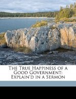 The True Happiness of a Good Government: Explain'd in a Sermon