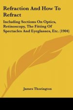 Refraction And How To Refract: Including Sections On Optics, Retinoscopy, The Fitting Of Spectacles And Eyeglasses, Etc. (1904)