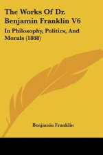 The Works Of Dr. Benjamin Franklin V6: In Philosophy, Politics, And Morals (1808)