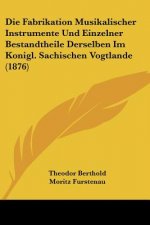 Die Fabrikation Musikalischer Instrumente Und Einzelner Bestandtheile Derselben Im Konigl. Sachischen Vogtlande (1876)
