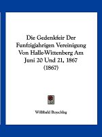Die Gedenkfeir Der Funfzigjahrigen Vereinigung Von Halle-Wittenberg Am Juni 20 Und 21, 1867 (1867)