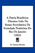 A Patria Brazileira: Discurso Lido Na Sessao Sociolatrica Da Sociedade Positivista Do Rio de Janeiro (1902)