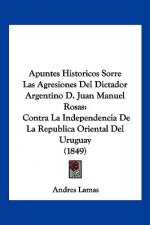 Apuntes Historicos Sorre Las Agresiones Del Dictador Argentino D. Juan Manuel Rosas: Contra La Independencia De La Republica Oriental Del Uruguay (184