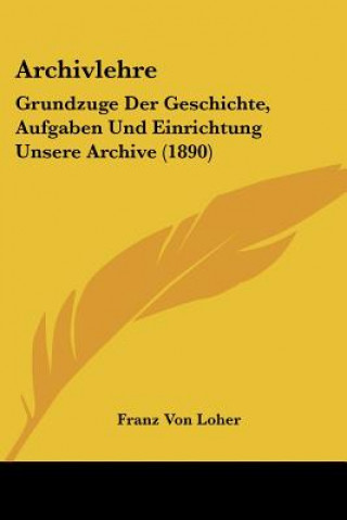 Archivlehre: Grundzuge Der Geschichte, Aufgaben Und Einrichtung Unsere Archive (1890)