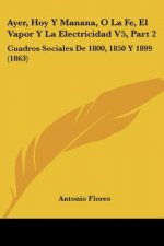 Ayer, Hoy Y Manana, O La Fe, El Vapor Y La Electricidad V5, Part 2: Cuadros Sociales De 1800, 1850 Y 1899 (1863)
