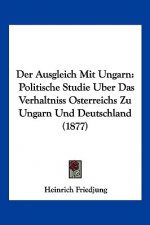 Der Ausgleich Mit Ungarn: Politische Studie Uber Das Verhaltniss Osterreichs Zu Ungarn Und Deutschland (1877)