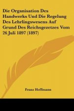 Die Organisation Des Handwerks Und Die Regelung Des Lehrlingswesens Auf Grund Des Reichsgezetzes Vom 26 Juli 1897 (1897)