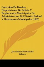 Coleccion De Bandos, Disposiciones De Policia Y Reglamentos Municipales De Administracion Del Distrito Federal Y Ordenanzas Municipales (1869)