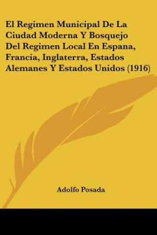 El Regimen Municipal de La Ciudad Moderna y Bosquejo del Regimen Local En Espana, Francia, Inglaterra, Estados Alemanes y Estados Unidos (1916)