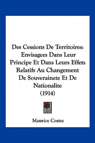 Des Cessions de Territoires: Envisagees Dans Leur Principe Et Dans Leurs Effets Relatifs Au Changement de Souverainete Et de Nationalite (1914)