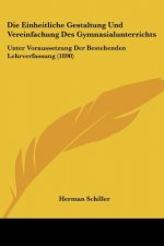 Die Einheitliche Gestaltung Und Vereinfachung Des Gymnasialunterrichts: Unter Voraussetzung Der Bestehenden Lehrverfassung (1890)
