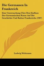 Die Germanen in Frankreich: Eine Untersuchung Uber Den Einfluss Der Germanischen Rasse Auf Die Geschichte Und Kultur Frankreichs (1907)