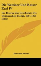 Die Wettiner Und Kaiser Karl IV: Ein Beitrag Zur Geschichte Der Wettinischen Politik, 1364-1379 (1895)