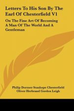 Letters to His Son by the Earl of Chesterfield V1: On the Fine Art of Becoming a Man of the World and a Gentleman