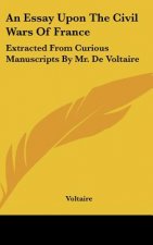 An Essay Upon the Civil Wars of France: Extracted from Curious Manuscripts by Mr. de Voltaire