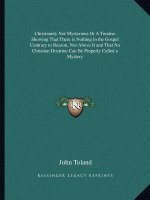 Christianity Not Mysterious or a Treatise Showing That There Is Nothing in the Gospel Contrary to Reason, Nor Above It and That No Christian Doctrine