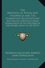 The Writings of Tatian and Theophilus and the Clementine Recognitions: Ante Nicene Christian Library Translations of the Writings of the Fathers Down