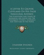 A Letter To Grover Cleveland On His False Inaugural Address: The Usurpations And Crimes Of Lawmakers And Judges And The Consequent Poverty, Ignorance
