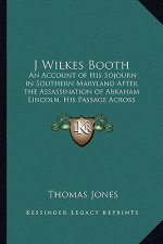 J Wilkes Booth: An Account of His Sojourn in Southern Maryland After the Assassination of Abraham Lincoln, His Passage Across the Poto