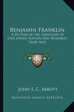 Benjamin Franklin: A Picture of the Struggles of Our Infant Nation One Hundred Years Ago