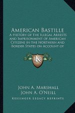 American Bastille: A History of the Illegal Arrests and Imprisonment of American Citizens in the Northern and Border States on Account of
