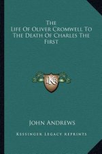 The Life of Oliver Cromwell to the Death of Charles the First