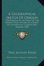 A Geographical Sketch of Oregon: Containing an Account of the Indian Title, Nature of a Right of Sovereignty, Climate and Seasons 1830
