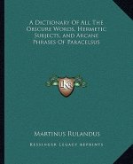 A Dictionary of All the Obscure Words, Hermetic Subjects, and Arcane Phrases of Paracelsus