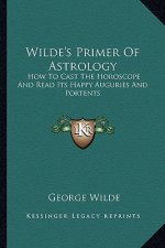 Wilde's Primer Of Astrology: How To Cast The Horoscope And Read Its Happy Auguries And Portents
