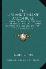 The Life And Times Of Aaron Burr: Lieutenant-Colonel In The Army Of The Revolution, United States Senator And Vice-President Of The United States