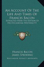 An Account of the Life and Times of Francis Bacon: Extracted from the Edition of His Occasional Writings V1