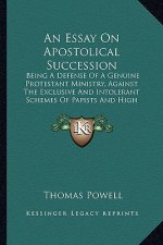 An Essay on Apostolical Succession: Being a Defense of a Genuine Protestant Ministry, Against the Exclusive and Intolerant Schemes of Papists and High