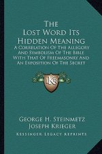 The Lost Word Its Hidden Meaning: A Correlation of the Allegory and Symbolism of the Bible with That of Freemasonry and an Exposition of the Secret Do