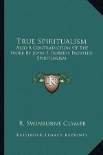 True Spiritualism: Also a Contradiction of the Work by John E. Roberts Entitled Spiritualism: Or Bible Salvation vs. Modern Spiritualism