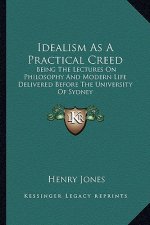 Idealism as a Practical Creed: Being the Lectures on Philosophy and Modern Life Delivered Before the University of Sydney