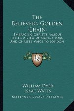 The Believer's Golden Chain: Embracing Christ's Famous Titles, a View of Zion's Glory, and Christ's Voice to London