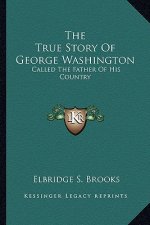 The True Story Of George Washington: Called The Father Of His Country