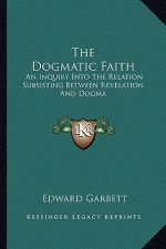 The Dogmatic Faith: An Inquiry Into the Relation Subsisting Between Revelation and Dogma